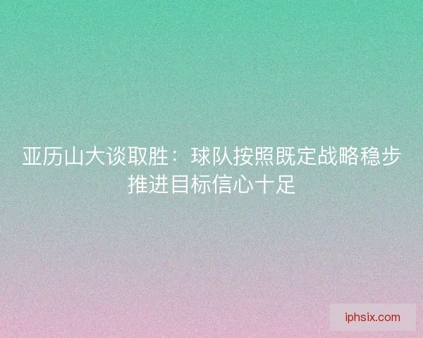 亚历山大谈取胜:球队按照既定战略稳步推进目标信心十足 亚历山大谈取胜:球队按照既定战略稳步推进目标信心十足