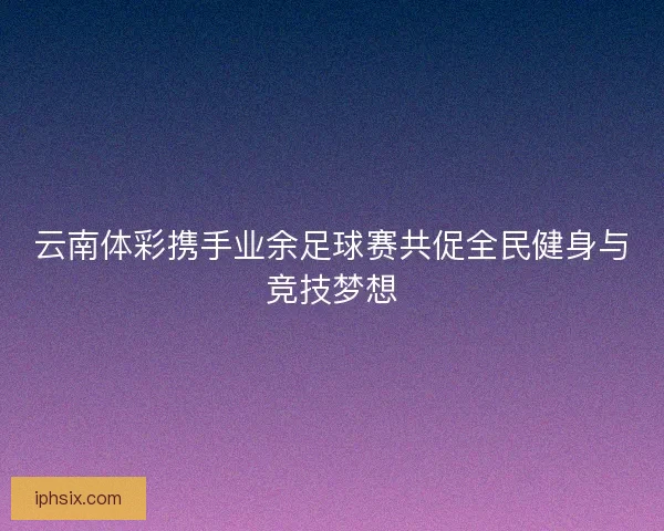 云南体彩携手业余足球赛共促全民健身与竞技梦想 云南体彩携手业余足球赛共促全民健身与竞技梦想