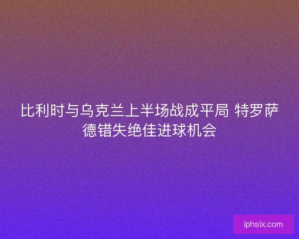 比利时与乌克兰上半场战成平局 特罗萨德错失绝佳进球机会