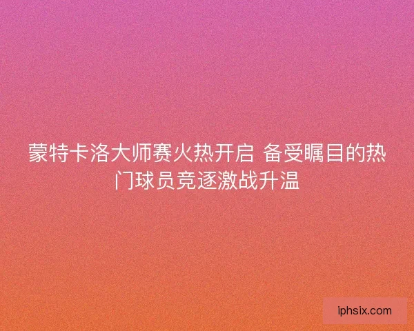蒙特卡洛大师赛火热开启 备受瞩目的热门球员竞逐激战升温