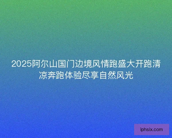 2025阿尔山国门边境风情跑盛大开跑清凉奔跑体验尽享自然风光