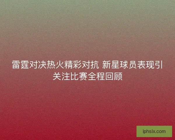 雷霆对决热火精彩对抗 新星球员表现引关注比赛全程回顾