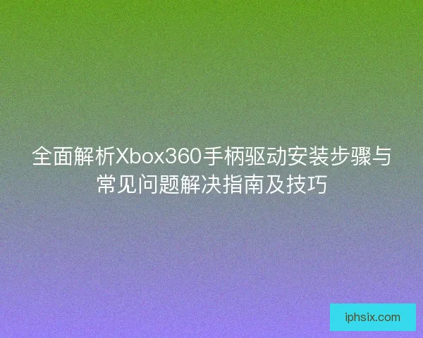 全面解析Xbox360手柄驱动安装步骤与常见问题解决指南及技巧