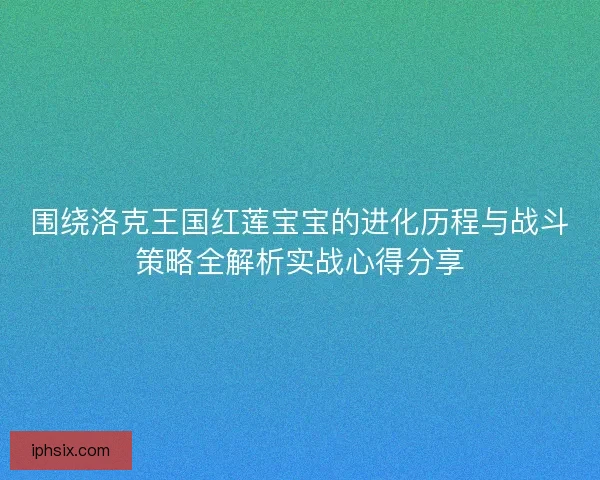 围绕洛克王国红莲宝宝的进化历程与战斗策略全解析实战心得分享