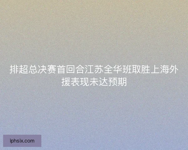 排超总决赛首回合江苏全华班取胜上海外援表现未达预期