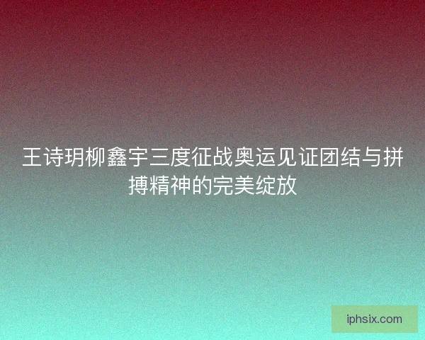 王诗玥柳鑫宇三度征战奥运见证团结与拼搏精神的完美绽放