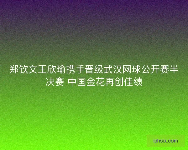郑钦文王欣瑜携手晋级武汉网球公开赛半决赛 中国金花再创佳绩