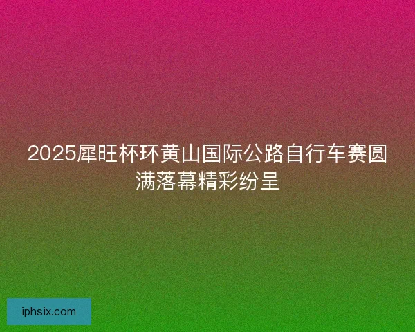 2025犀旺杯环黄山国际公路自行车赛圆满落幕精彩纷呈