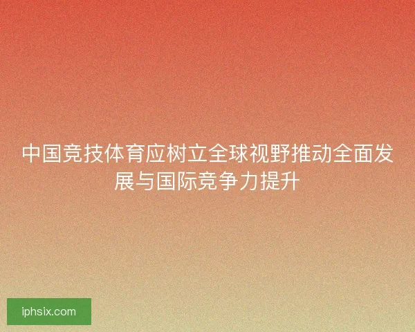 中国竞技体育应树立全球视野推动全面发展与国际竞争力提升