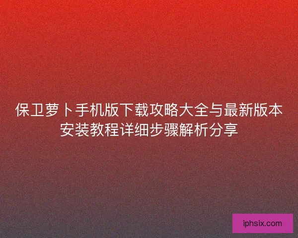 保卫萝卜手机版下载攻略大全与最新版本安装教程详细步骤解析分享