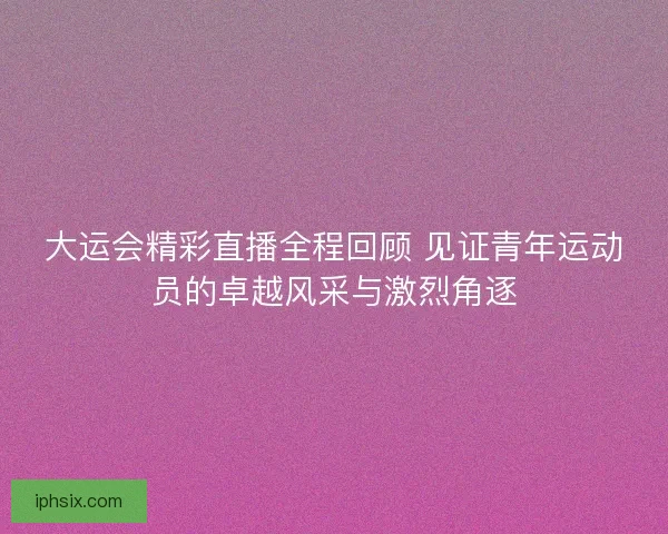 大运会精彩直播全程回顾 见证青年运动员的卓越风采与激烈角逐