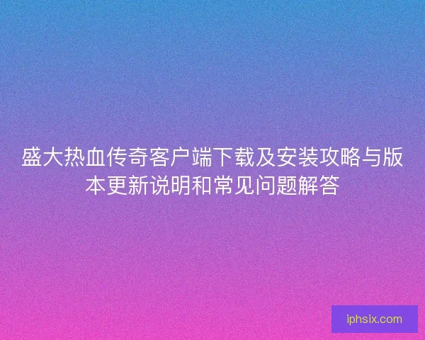 盛大热血传奇客户端下载及安装攻略与版本更新说明和常见问题解答
