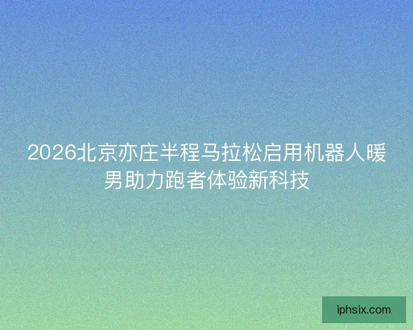 2026北京亦庄半程马拉松启用机器人暖男助力跑者体验新科技