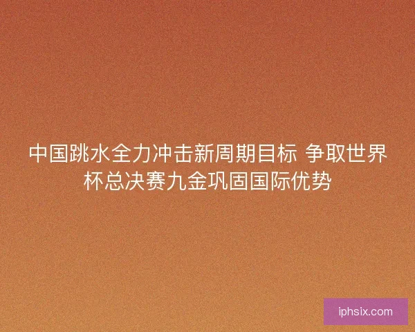 中国跳水全力冲击新周期目标 争取世界杯总决赛九金巩固国际优势