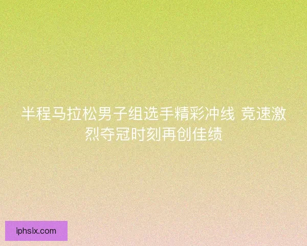 半程马拉松男子组选手精彩冲线 竞速激烈夺冠时刻再创佳绩