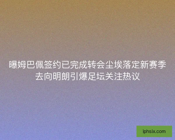 曝姆巴佩签约已完成转会尘埃落定新赛季去向明朗引爆足坛关注热议