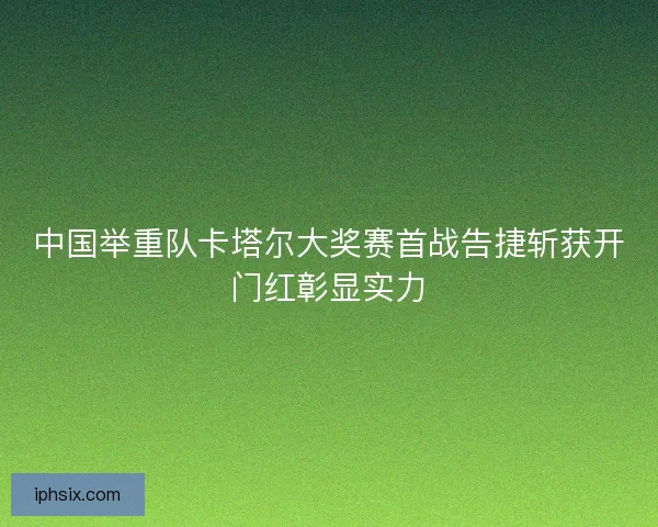 中国举重队卡塔尔大奖赛首战告捷斩获开门红彰显实力