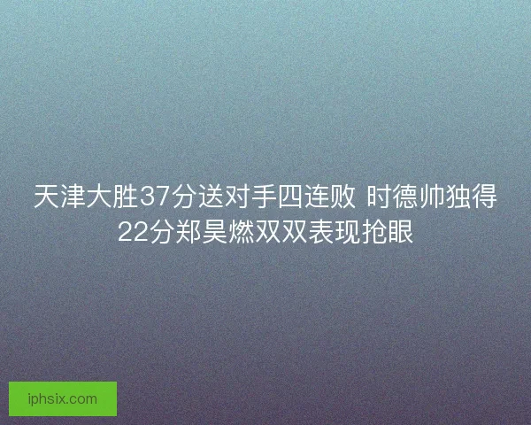 天津大胜37分送对手四连败 时德帅独得22分郑昊燃双双表现抢眼 天津大胜37分送对手四连败 时德帅独得22分郑昊燃双双表现抢眼