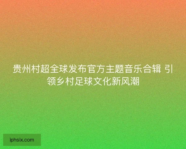 贵州村超全球发布官方主题音乐合辑 引领乡村足球文化新风潮