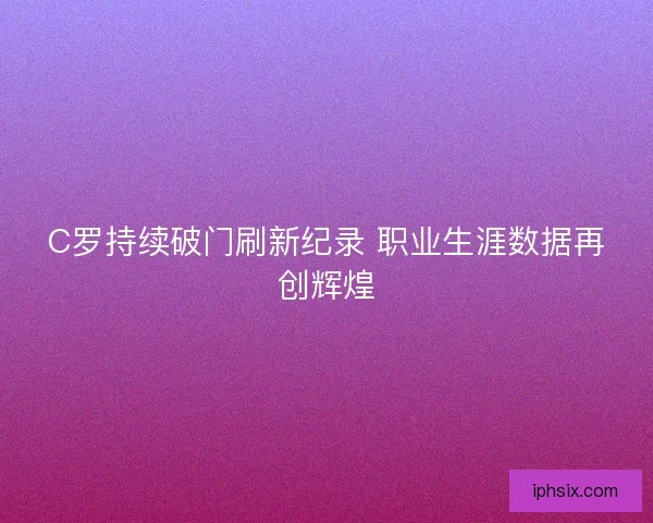 C罗持续破门刷新纪录 职业生涯数据再创辉煌