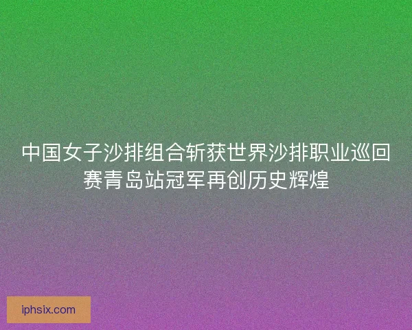 中国女子沙排组合斩获世界沙排职业巡回赛青岛站冠军再创历史辉煌 中国女子沙排组合斩获世界沙排职业巡回赛青岛站冠军再创历史辉煌
