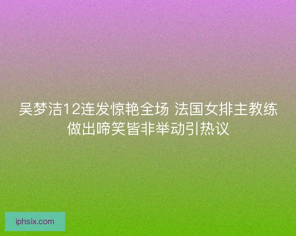 吴梦洁12连发惊艳全场 法国女排主教练做出啼笑皆非举动引热议