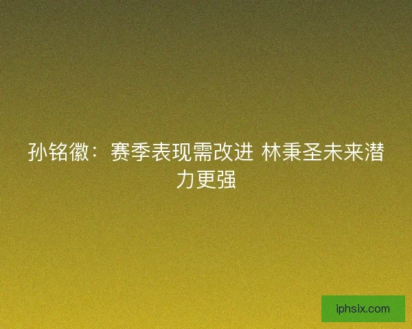 孙铭徽:赛季表现需改进 林秉圣未来潜力更强 孙铭徽:赛季表现需改进 林秉圣未来潜力更强