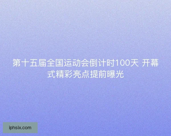第十五届全国运动会倒计时100天 开幕式精彩亮点提前曝光
