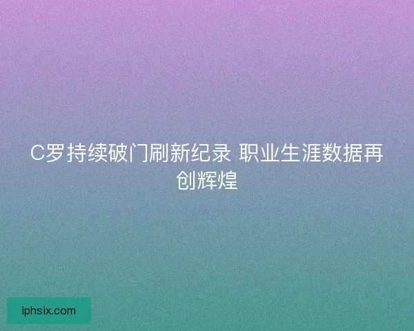 C罗持续破门刷新纪录 职业生涯数据再创辉煌