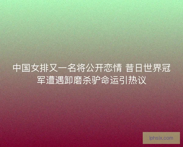 中国女排又一名将公开恋情 昔日世界冠军遭遇卸磨杀驴命运引热议