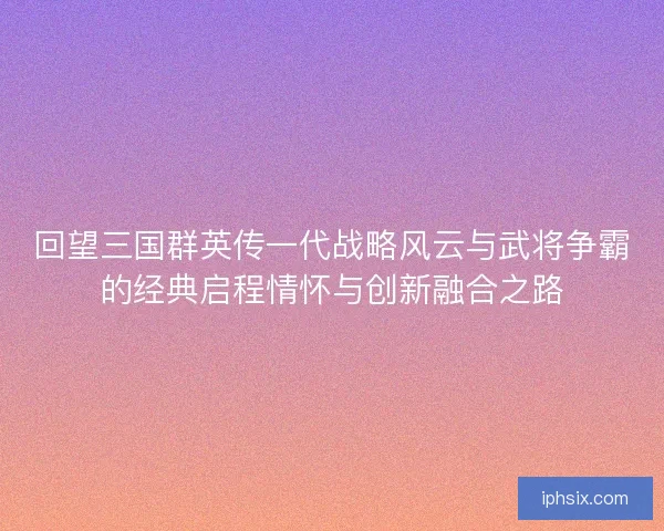 回望三国群英传一代战略风云与武将争霸的经典启程情怀与创新融合之路