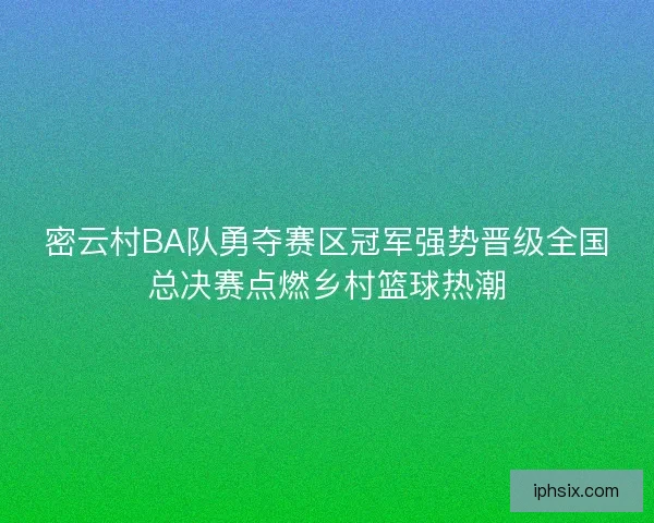 密云村BA队勇夺赛区冠军强势晋级全国总决赛点燃乡村篮球热潮