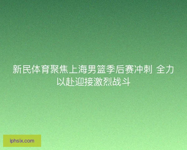 新民体育聚焦上海男篮季后赛冲刺 全力以赴迎接激烈战斗
