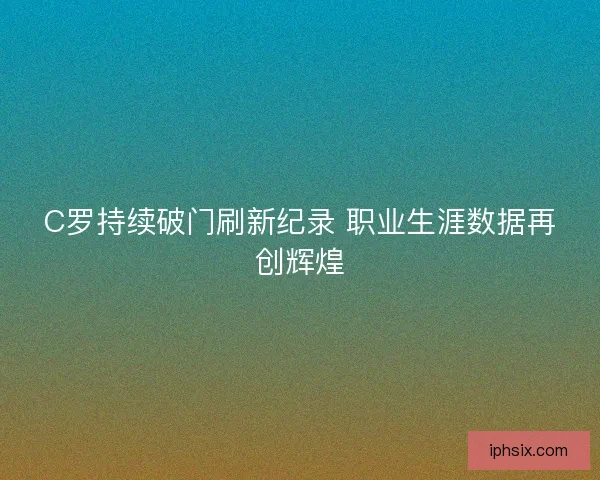 C罗持续破门刷新纪录 职业生涯数据再创辉煌