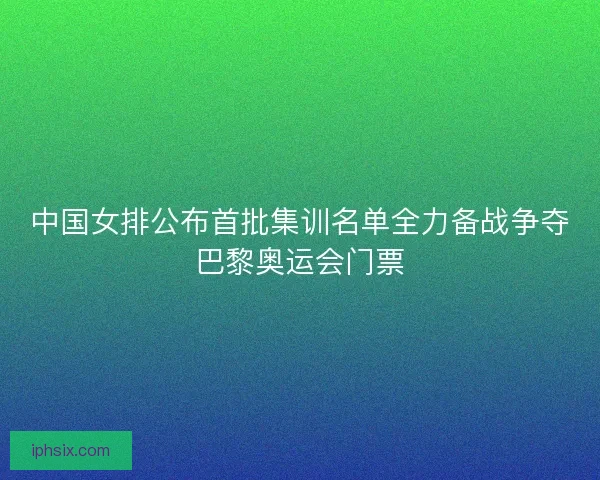 中国女排公布首批集训名单全力备战争夺巴黎奥运会门票