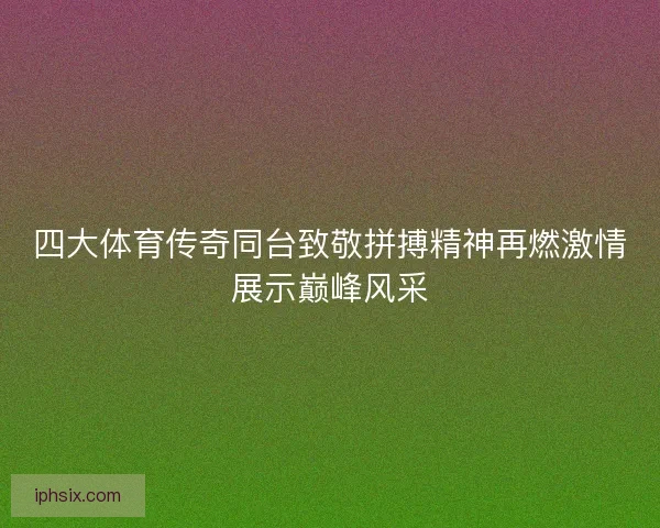 四大体育传奇同台致敬拼搏精神再燃激情展示巅峰风采