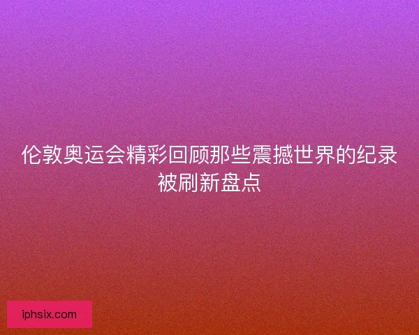 伦敦奥运会精彩回顾那些震撼世界的纪录被刷新盘点