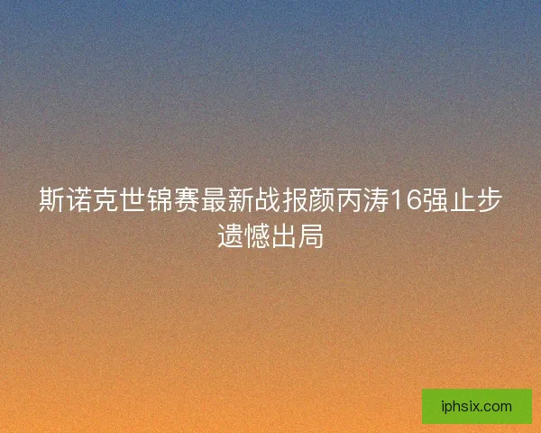斯诺克世锦赛最新战报颜丙涛16强止步遗憾出局