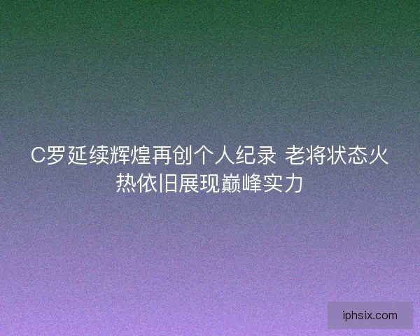 C罗延续辉煌再创个人纪录 老将状态火热依旧展现巅峰实力