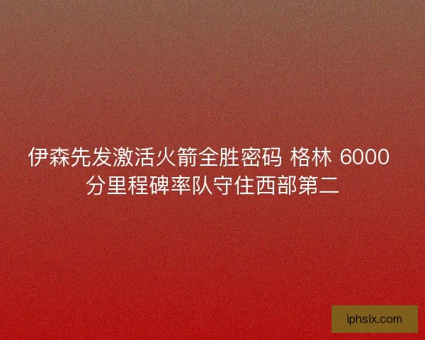 伊森先发激活火箭全胜密码 格林 6000 分里程碑率队守住西部第二