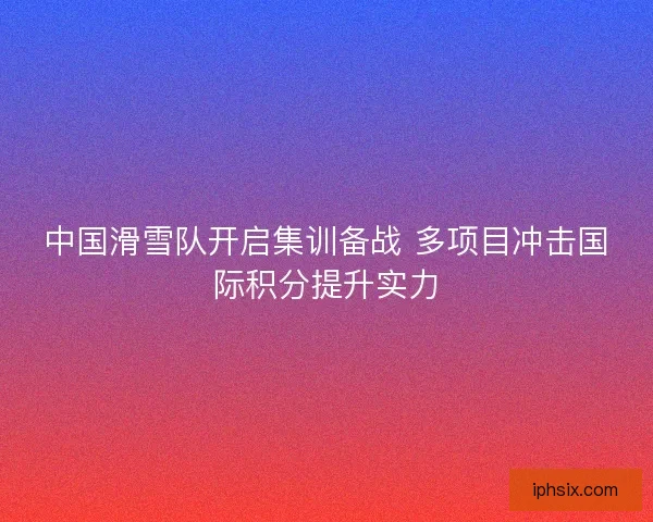 中国滑雪队开启集训备战 多项目冲击国际积分提升实力 中国滑雪队开启集训备战 多项目冲击国际积分提升实力