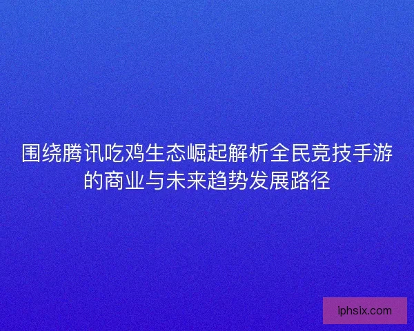围绕腾讯吃鸡生态崛起解析全民竞技手游的商业与未来趋势发展路径 围绕腾讯吃鸡生态崛起解析全民竞技手游的商业与未来趋势发展路径