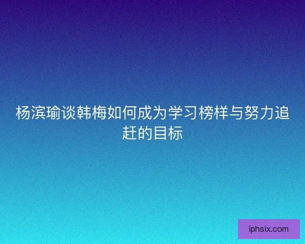 杨滨瑜谈韩梅如何成为学习榜样与努力追赶的目标 杨滨瑜谈韩梅如何成为学习榜样与努力追赶的目标