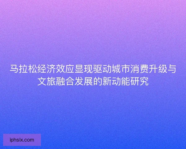 马拉松经济效应显现驱动城市消费升级与文旅融合发展的新动能研究 马拉松经济效应显现驱动城市消费升级与文旅融合发展的新动能研究