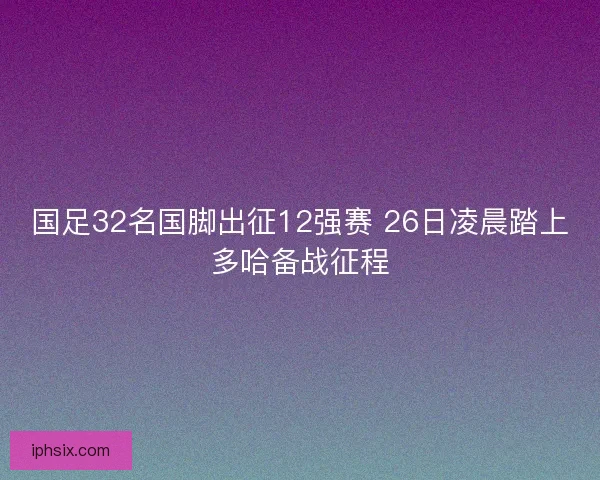 国足32名国脚出征12强赛 26日凌晨踏上多哈备战征程